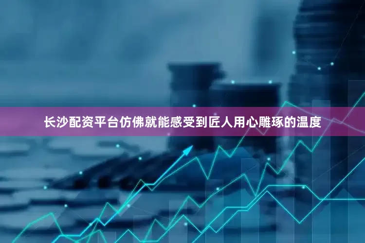 长沙配资平台仿佛就能感受到匠人用心雕琢的温度