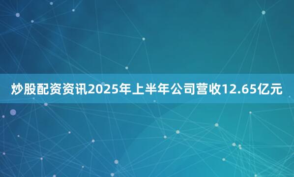 炒股配资资讯2025年上半年公司营收12.65亿元