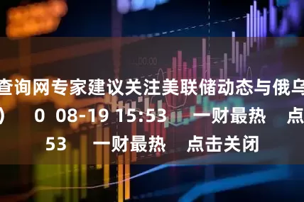 配资查询网专家建议关注美联储动态与俄乌局势 (万亮）    0  08-19 15:53     一财最热    点击关闭