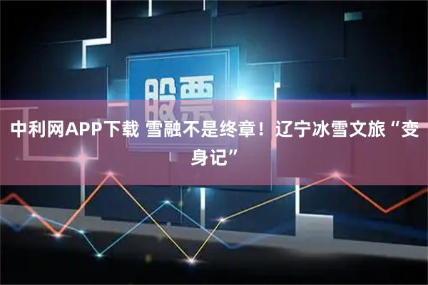 中利网APP下载 雪融不是终章！辽宁冰雪文旅“变身记”
