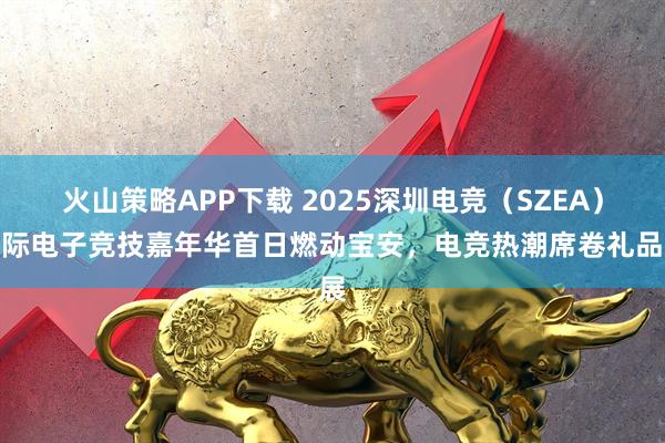 火山策略APP下载 2025深圳电竞（SZEA）国际电子竞技嘉年华首日燃动宝安，电竞热潮席卷礼品展