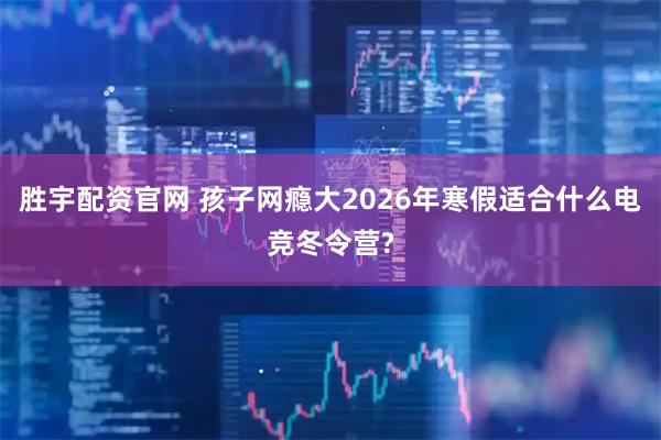 胜宇配资官网 孩子网瘾大2026年寒假适合什么电竞冬令营?