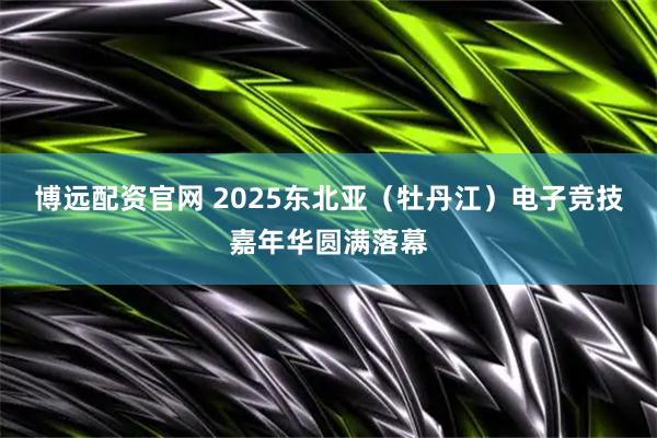 博远配资官网 2025东北亚（牡丹江）电子竞技嘉年华圆满落幕