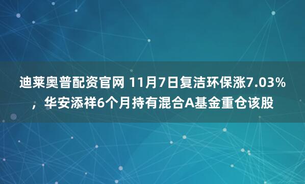 迪莱奥普配资官网 11月7日复洁环保涨7.03%,华安添祥6个月持有混合A基金重仓该股