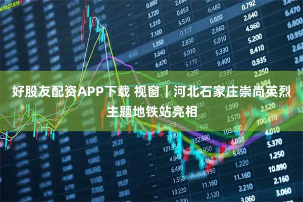 好股友配资APP下载 视窗｜河北石家庄崇尚英烈主题地铁站亮相