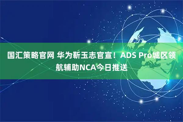 国汇策略官网 华为靳玉志官宣！ADS Pro城区领航辅助NCA今日推送