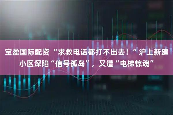 宝盈国际配资 “求救电话都打不出去！”沪上新建小区深陷“信号孤岛”，又遭“电梯惊魂”