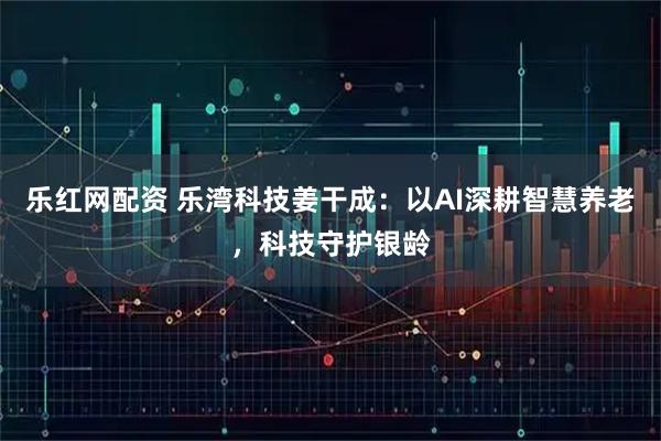 乐红网配资 乐湾科技姜干成：以AI深耕智慧养老，科技守护银龄