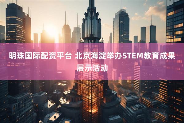 明珠国际配资平台 北京海淀举办STEM教育成果展示活动