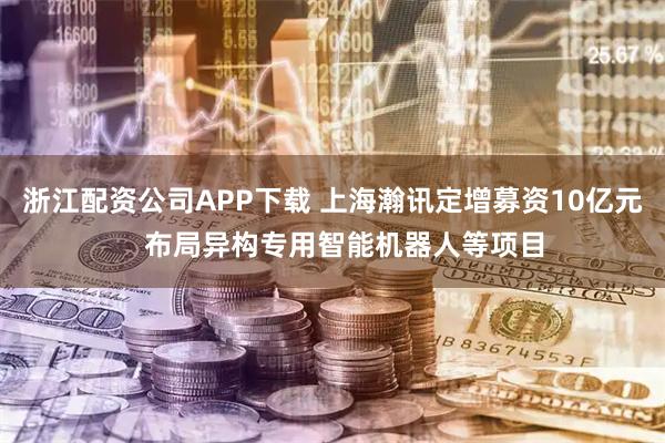 浙江配资公司APP下载 上海瀚讯定增募资10亿元   布局异构专用智能机器人等项目