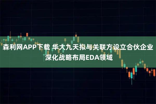 森利网APP下载 华大九天拟与关联方设立合伙企业 深化战略布局EDA领域