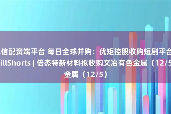民信配资端平台 每日全球并购:优矩控股收购短剧平台ChillShorts | 倍杰特新材料拟收购文冶有色金属(12/5)