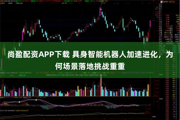 尚盈配资APP下载 具身智能机器人加速进化，为何场景落地挑战重重