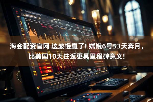 海会配资官网 这波慢赢了! 嫦娥6号53天奔月,比美国10天往返更具里程碑意义!