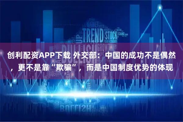 创利配资APP下载 外交部:中国的成功不是偶然,更不是靠“欺骗”,而是中国制度优势的体现
