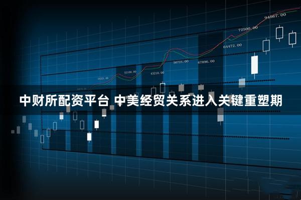 中财所配资平台 中美经贸关系进入关键重塑期