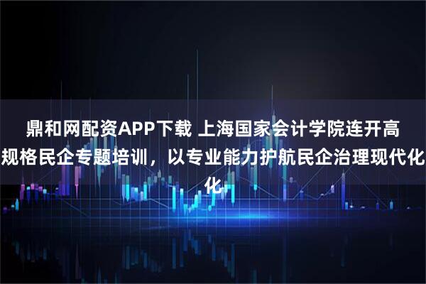 鼎和网配资APP下载 上海国家会计学院连开高规格民企专题培训，以专业能力护航民企治理现代化