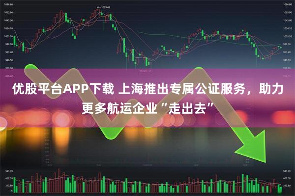 优股平台APP下载 上海推出专属公证服务，助力更多航运企业“走出去”