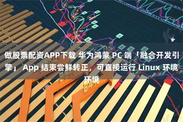 做股票配资APP下载 华为鸿蒙 PC 端「融合开发引擎」 App 结束尝鲜转正，可直接运行 Linux 环境