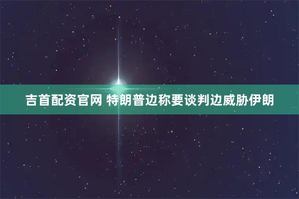 吉首配资官网 特朗普边称要谈判边威胁伊朗