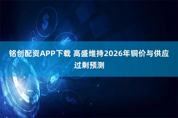 铭创配资APP下载 高盛维持2026年铜价与供应过剩预测