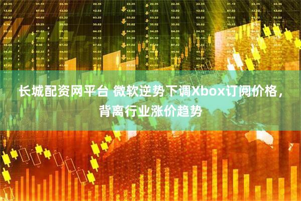 长城配资网平台 微软逆势下调Xbox订阅价格，背离行业涨价趋势