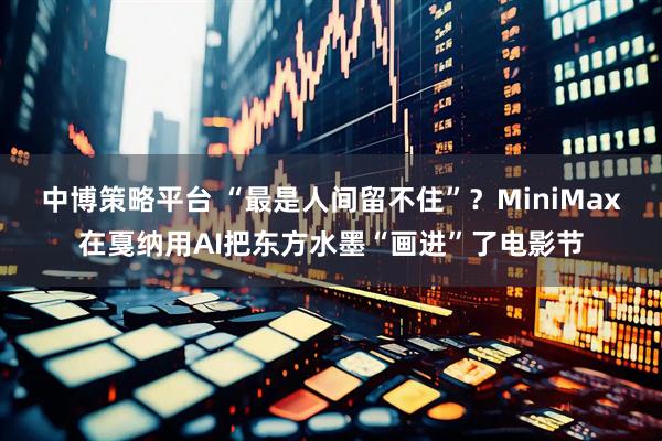 中博策略平台 “最是人间留不住”？MiniMax在戛纳用AI把东方水墨“画进”了电影节