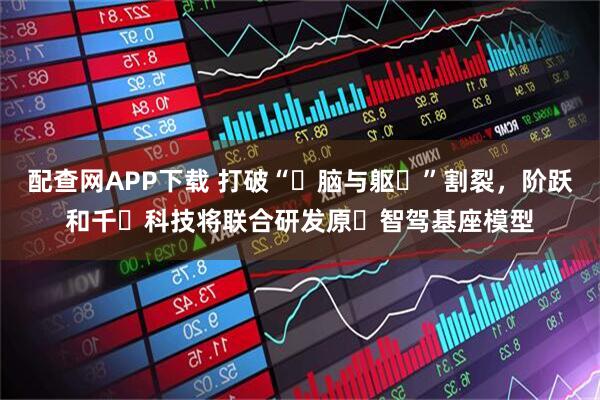 配查网APP下载 打破“⼤脑与躯⼲”割裂，阶跃和千⾥科技将联合研发原⽣智驾基座模型