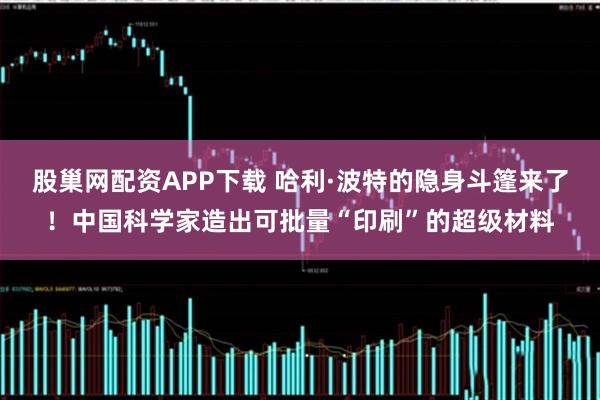 股巢网配资APP下载 哈利·波特的隐身斗篷来了！中国科学家造出可批量“印刷”的超级材料