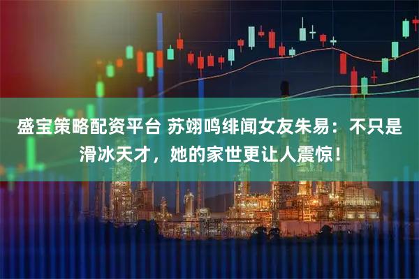 盛宝策略配资平台 苏翊鸣绯闻女友朱易：不只是滑冰天才，她的家世更让人震惊！