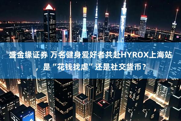 盛金缘证券 万名健身爱好者共赴HYROX上海站，是“花钱找虐”还是社交货币？