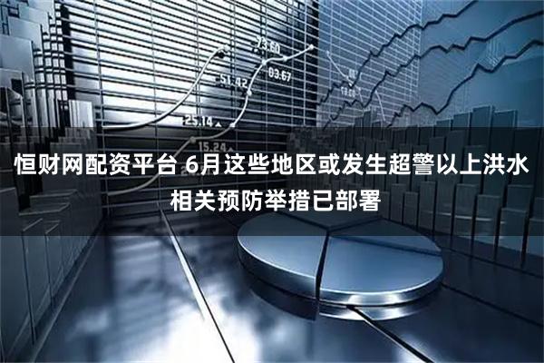 恒财网配资平台 6月这些地区或发生超警以上洪水 相关预防举措已部署