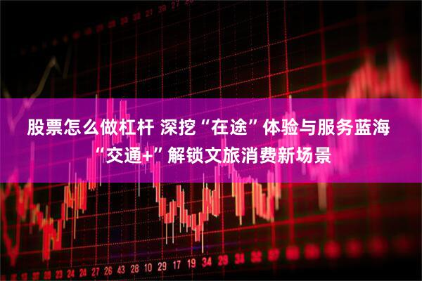 股票怎么做杠杆 深挖“在途”体验与服务蓝海 “交通+”解锁文旅消费新场景