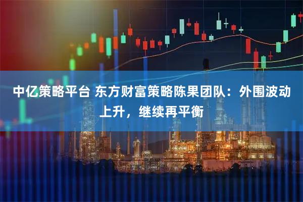 中亿策略平台 东方财富策略陈果团队：外围波动上升，继续再平衡