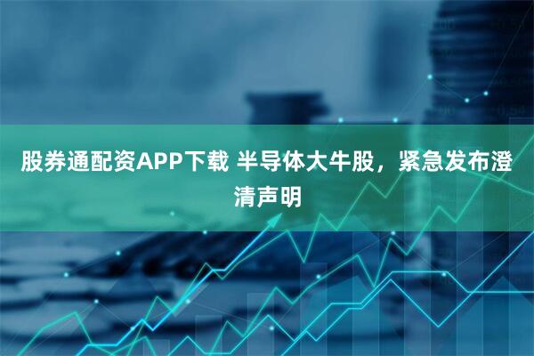 股券通配资APP下载 半导体大牛股，紧急发布澄清声明