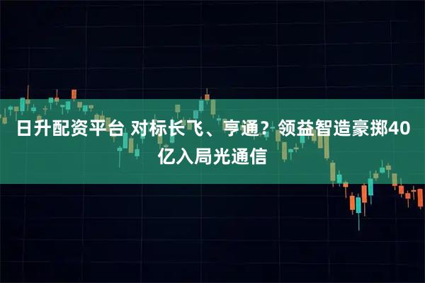 日升配资平台 对标长飞、亨通？领益智造豪掷40亿入局光通信