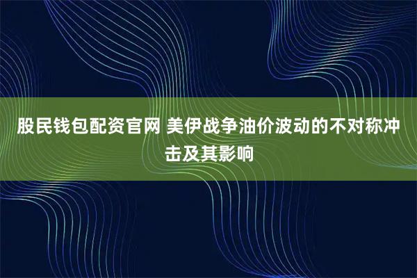 股民钱包配资官网 美伊战争油价波动的不对称冲击及其影响
