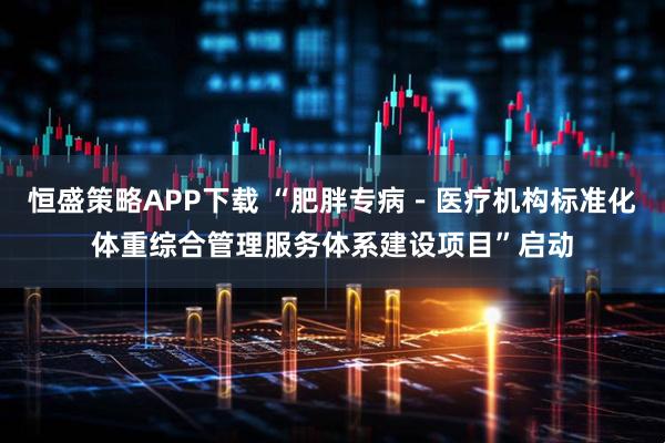 恒盛策略APP下载 “肥胖专病－医疗机构标准化体重综合管理服务体系建设项目”启动