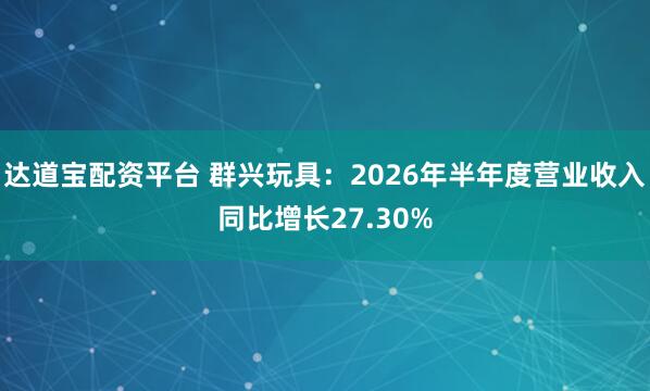 达道宝配资平台 群兴玩具：2026年半年度营业收入同比增长27.30%