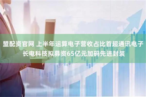 盟配资官网 上半年运算电子营收占比首超通讯电子 长电科技拟募资65亿元加码先进封装