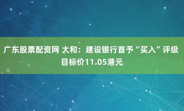 广东股票配资网 大和：建设银行首予“买入”评级 目标价11.05港元