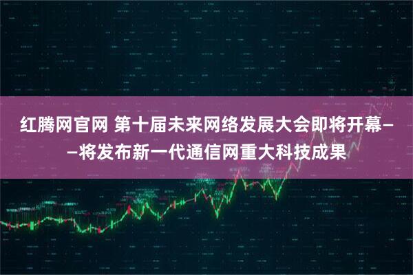 红腾网官网 第十届未来网络发展大会即将开幕——将发布新一代通信网重大科技成果