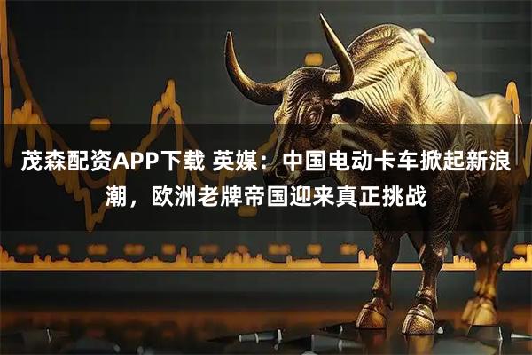 茂森配资APP下载 英媒：中国电动卡车掀起新浪潮，欧洲老牌帝国迎来真正挑战