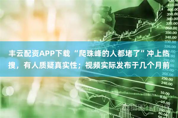 丰云配资APP下载 “爬珠峰的人都堵了”冲上热搜,有人质疑真实性;视频实际发布于几个月前